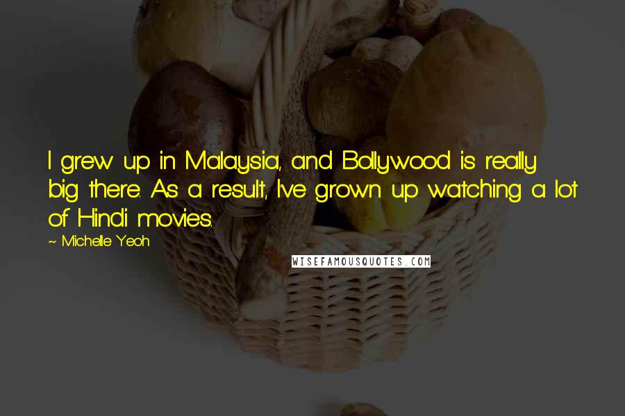 Michelle Yeoh Quotes: I grew up in Malaysia, and Bollywood is really big there. As a result, I've grown up watching a lot of Hindi movies.