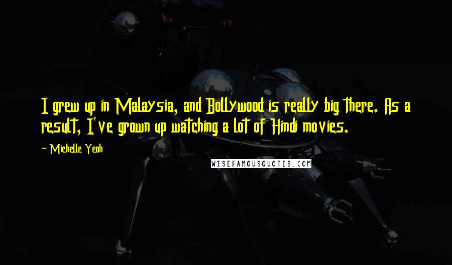 Michelle Yeoh Quotes: I grew up in Malaysia, and Bollywood is really big there. As a result, I've grown up watching a lot of Hindi movies.