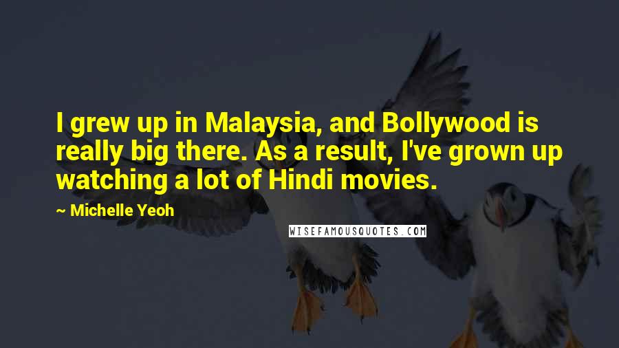 Michelle Yeoh Quotes: I grew up in Malaysia, and Bollywood is really big there. As a result, I've grown up watching a lot of Hindi movies.