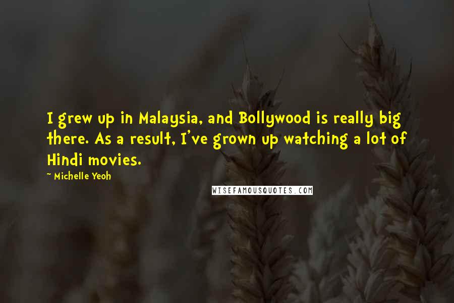 Michelle Yeoh Quotes: I grew up in Malaysia, and Bollywood is really big there. As a result, I've grown up watching a lot of Hindi movies.