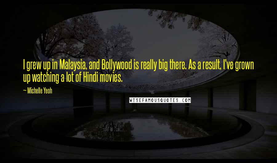 Michelle Yeoh Quotes: I grew up in Malaysia, and Bollywood is really big there. As a result, I've grown up watching a lot of Hindi movies.