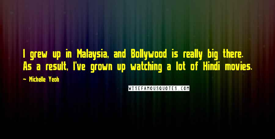 Michelle Yeoh Quotes: I grew up in Malaysia, and Bollywood is really big there. As a result, I've grown up watching a lot of Hindi movies.