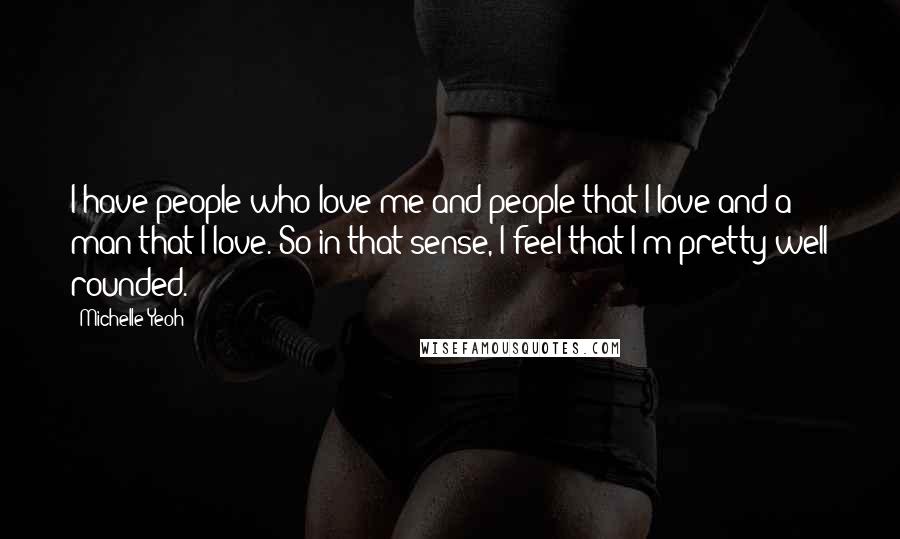 Michelle Yeoh Quotes: I have people who love me and people that I love and a man that I love. So in that sense, I feel that I'm pretty well rounded.