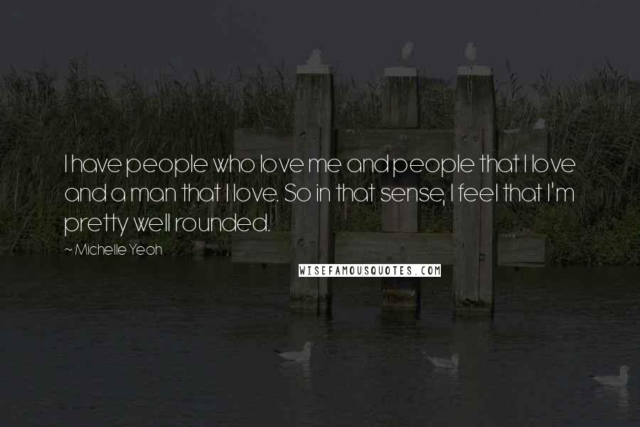 Michelle Yeoh Quotes: I have people who love me and people that I love and a man that I love. So in that sense, I feel that I'm pretty well rounded.