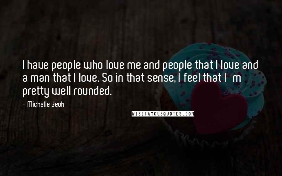 Michelle Yeoh Quotes: I have people who love me and people that I love and a man that I love. So in that sense, I feel that I'm pretty well rounded.