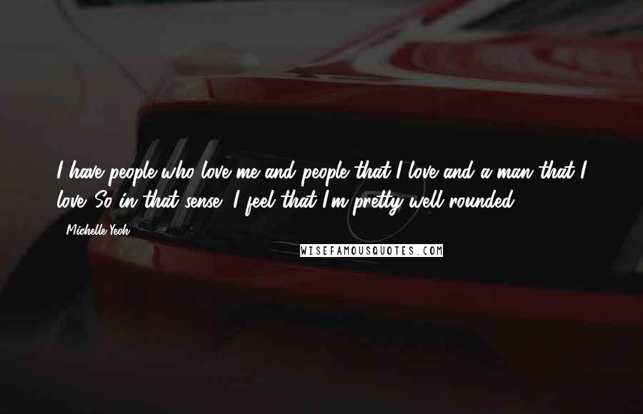 Michelle Yeoh Quotes: I have people who love me and people that I love and a man that I love. So in that sense, I feel that I'm pretty well rounded.