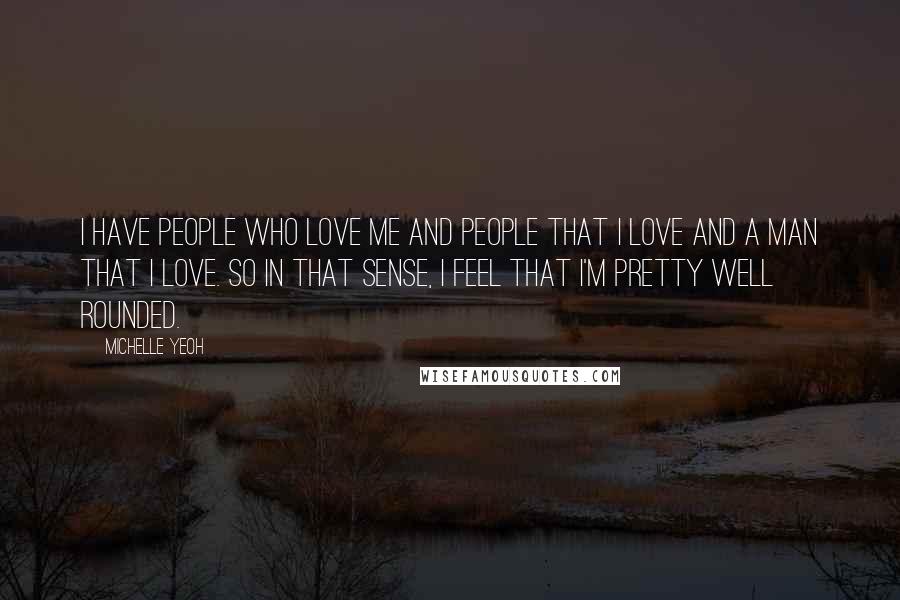 Michelle Yeoh Quotes: I have people who love me and people that I love and a man that I love. So in that sense, I feel that I'm pretty well rounded.