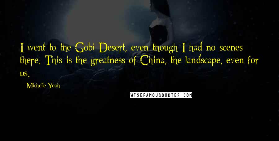 Michelle Yeoh Quotes: I went to the Gobi Desert, even though I had no scenes there. This is the greatness of China, the landscape, even for us.