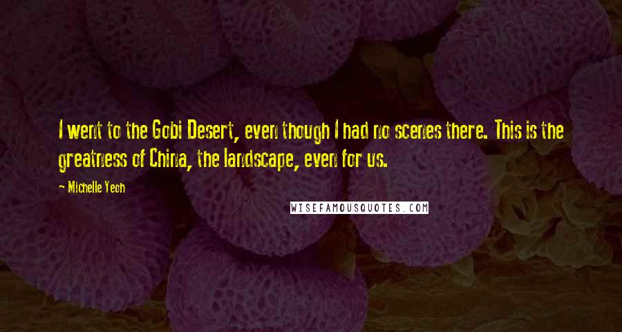 Michelle Yeoh Quotes: I went to the Gobi Desert, even though I had no scenes there. This is the greatness of China, the landscape, even for us.