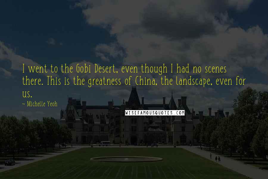 Michelle Yeoh Quotes: I went to the Gobi Desert, even though I had no scenes there. This is the greatness of China, the landscape, even for us.