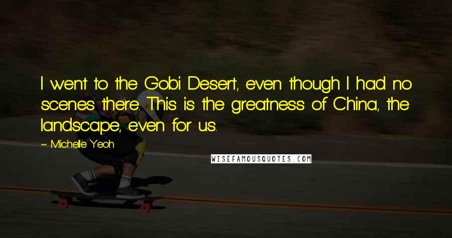 Michelle Yeoh Quotes: I went to the Gobi Desert, even though I had no scenes there. This is the greatness of China, the landscape, even for us.