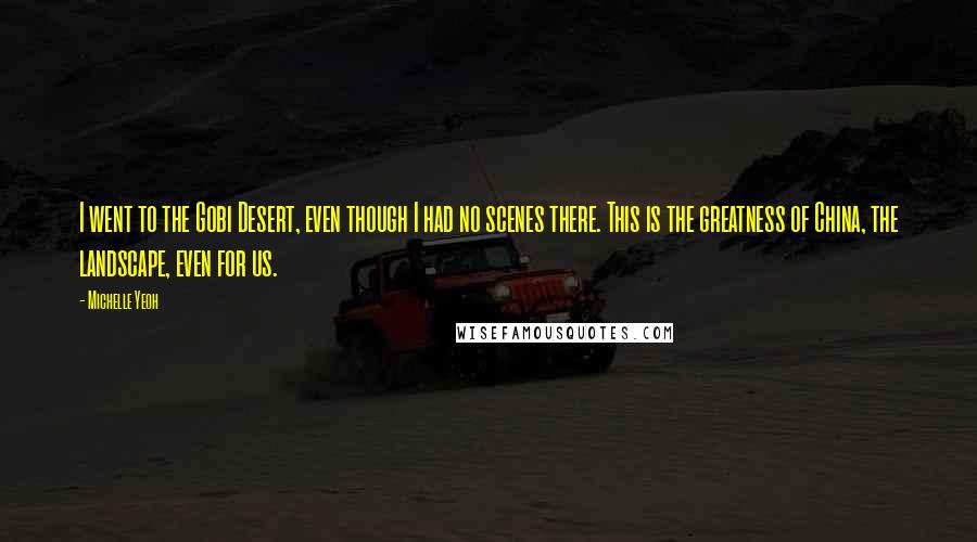 Michelle Yeoh Quotes: I went to the Gobi Desert, even though I had no scenes there. This is the greatness of China, the landscape, even for us.