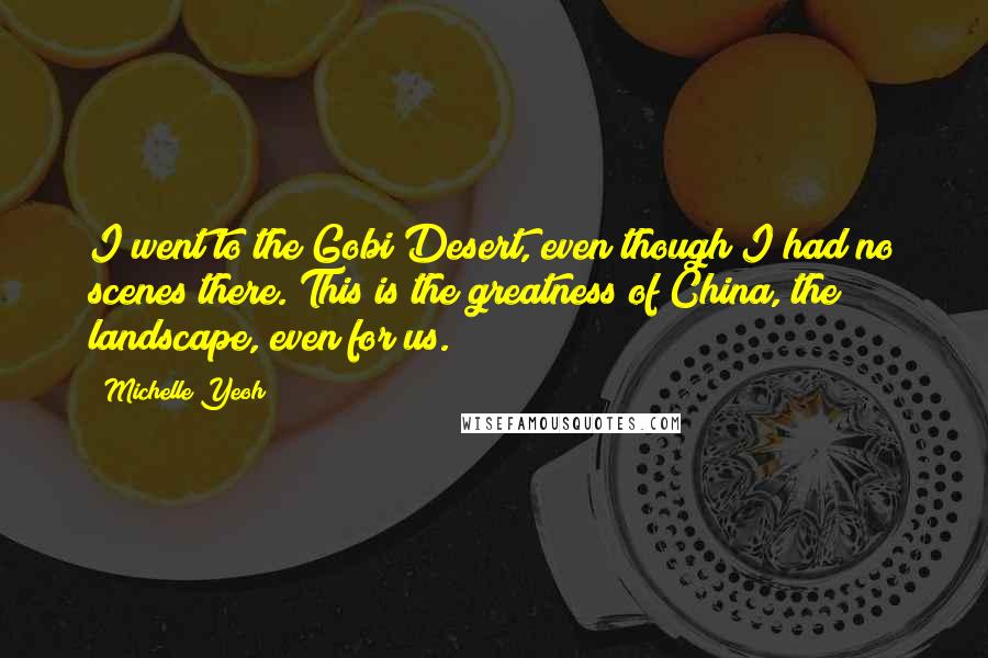 Michelle Yeoh Quotes: I went to the Gobi Desert, even though I had no scenes there. This is the greatness of China, the landscape, even for us.
