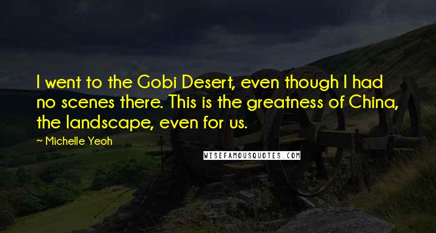 Michelle Yeoh Quotes: I went to the Gobi Desert, even though I had no scenes there. This is the greatness of China, the landscape, even for us.