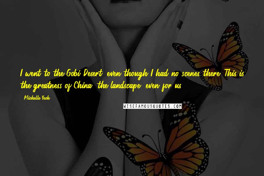 Michelle Yeoh Quotes: I went to the Gobi Desert, even though I had no scenes there. This is the greatness of China, the landscape, even for us.