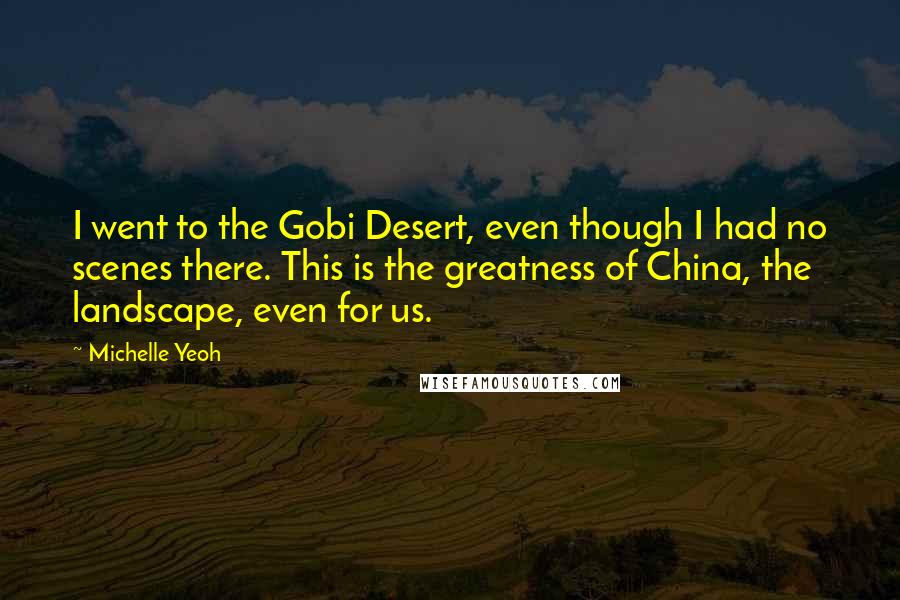 Michelle Yeoh Quotes: I went to the Gobi Desert, even though I had no scenes there. This is the greatness of China, the landscape, even for us.