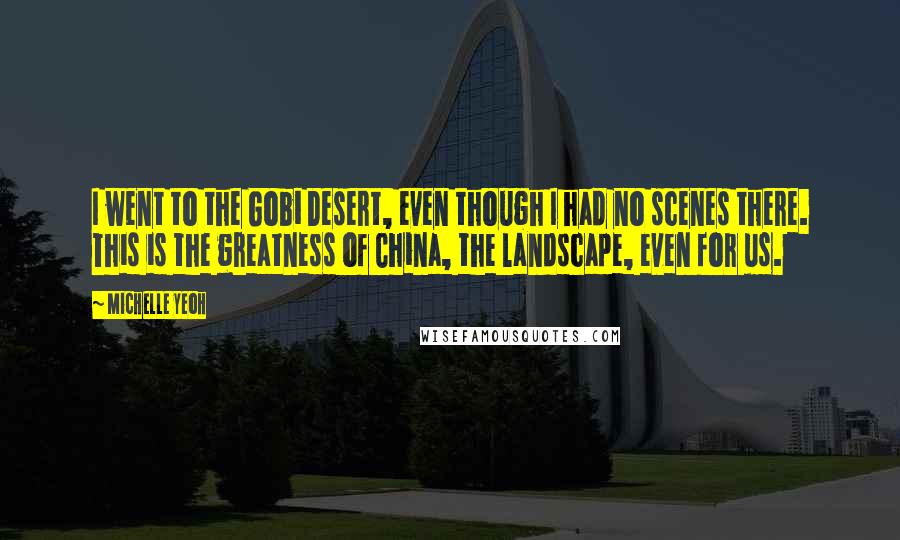 Michelle Yeoh Quotes: I went to the Gobi Desert, even though I had no scenes there. This is the greatness of China, the landscape, even for us.