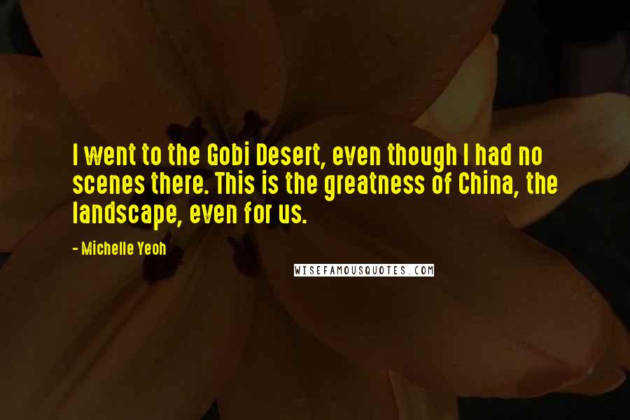 Michelle Yeoh Quotes: I went to the Gobi Desert, even though I had no scenes there. This is the greatness of China, the landscape, even for us.