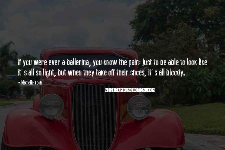 Michelle Yeoh Quotes: If you were ever a ballerina, you know the pain: just to be able to look like it's all so light, but when they take off their shoes, it's all bloody.