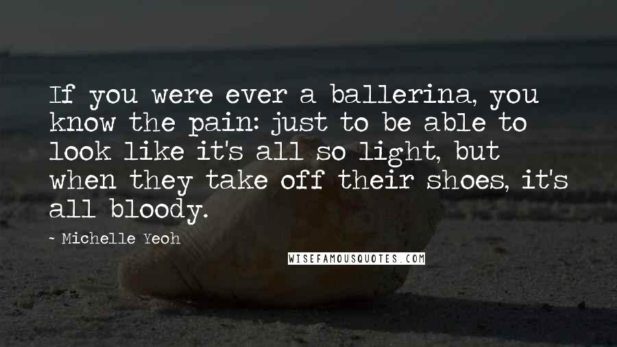 Michelle Yeoh Quotes: If you were ever a ballerina, you know the pain: just to be able to look like it's all so light, but when they take off their shoes, it's all bloody.