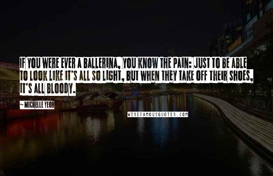 Michelle Yeoh Quotes: If you were ever a ballerina, you know the pain: just to be able to look like it's all so light, but when they take off their shoes, it's all bloody.