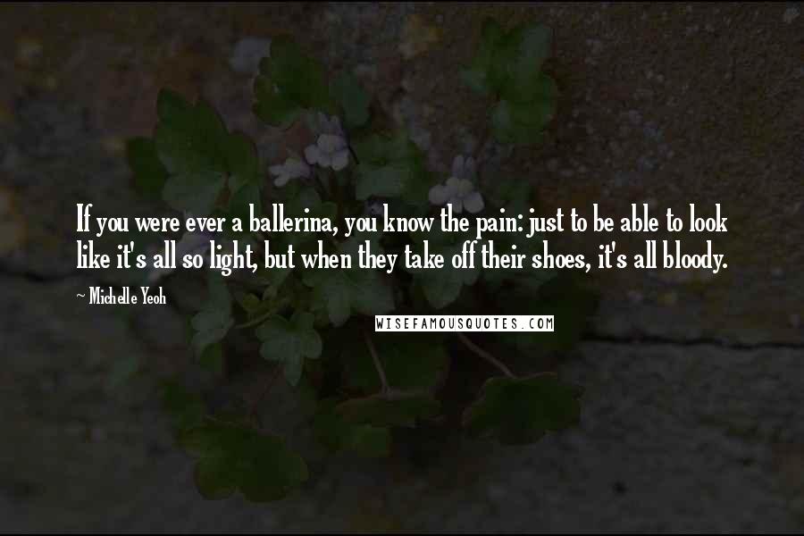 Michelle Yeoh Quotes: If you were ever a ballerina, you know the pain: just to be able to look like it's all so light, but when they take off their shoes, it's all bloody.