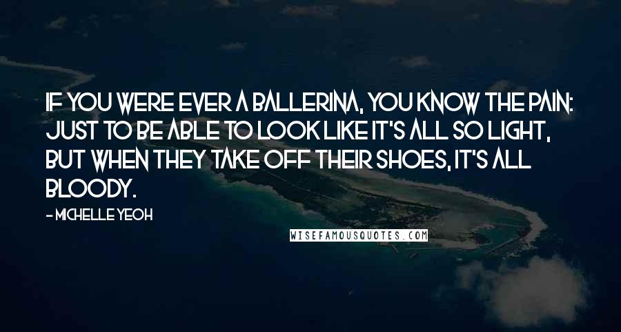 Michelle Yeoh Quotes: If you were ever a ballerina, you know the pain: just to be able to look like it's all so light, but when they take off their shoes, it's all bloody.