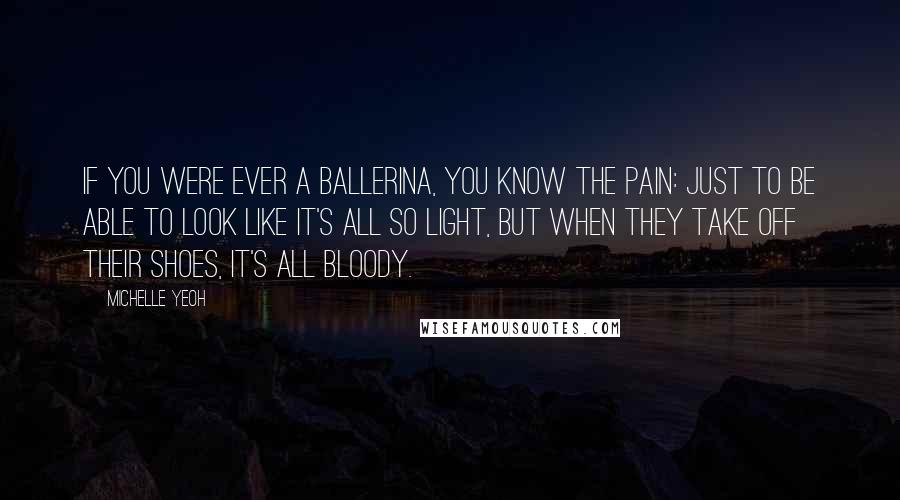 Michelle Yeoh Quotes: If you were ever a ballerina, you know the pain: just to be able to look like it's all so light, but when they take off their shoes, it's all bloody.