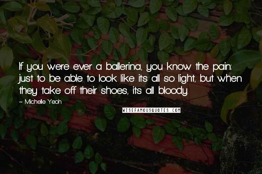 Michelle Yeoh Quotes: If you were ever a ballerina, you know the pain: just to be able to look like it's all so light, but when they take off their shoes, it's all bloody.