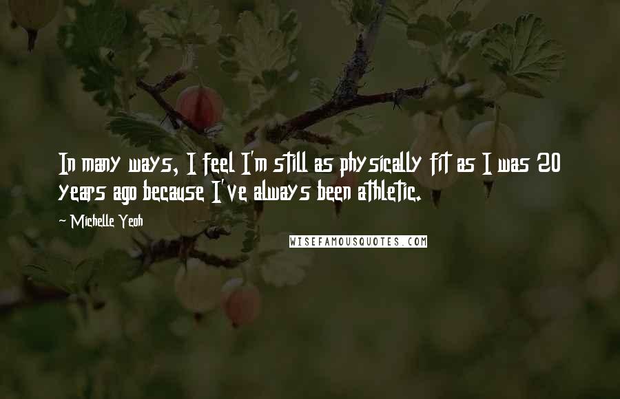 Michelle Yeoh Quotes: In many ways, I feel I'm still as physically fit as I was 20 years ago because I've always been athletic.