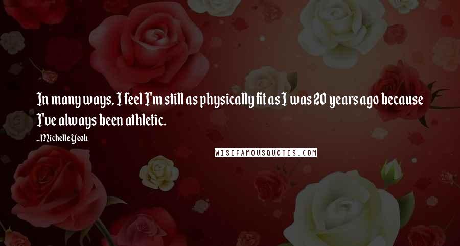 Michelle Yeoh Quotes: In many ways, I feel I'm still as physically fit as I was 20 years ago because I've always been athletic.