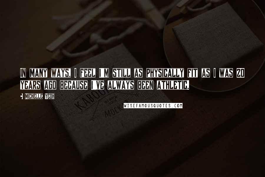 Michelle Yeoh Quotes: In many ways, I feel I'm still as physically fit as I was 20 years ago because I've always been athletic.