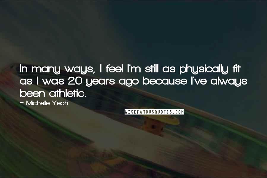 Michelle Yeoh Quotes: In many ways, I feel I'm still as physically fit as I was 20 years ago because I've always been athletic.