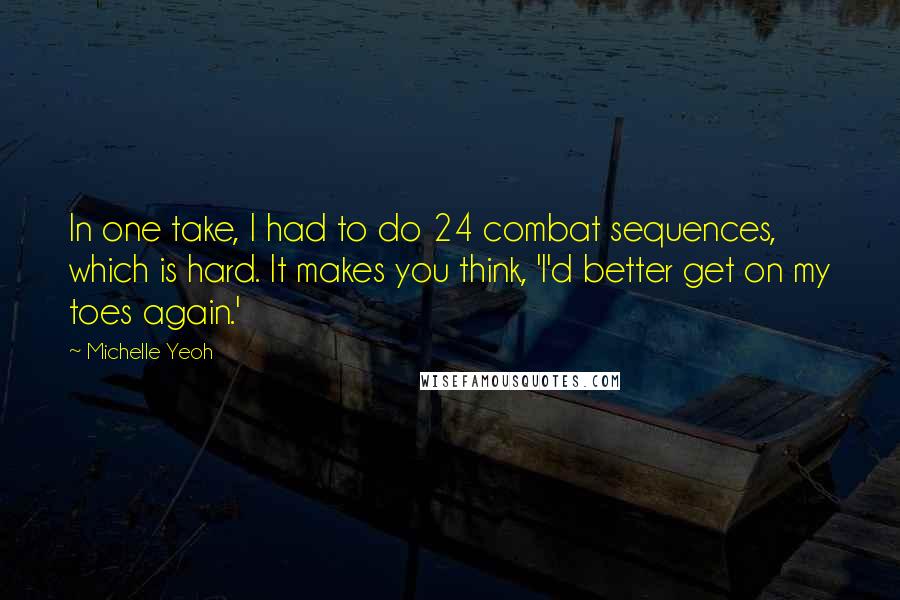 Michelle Yeoh Quotes: In one take, I had to do 24 combat sequences, which is hard. It makes you think, 'I'd better get on my toes again.'