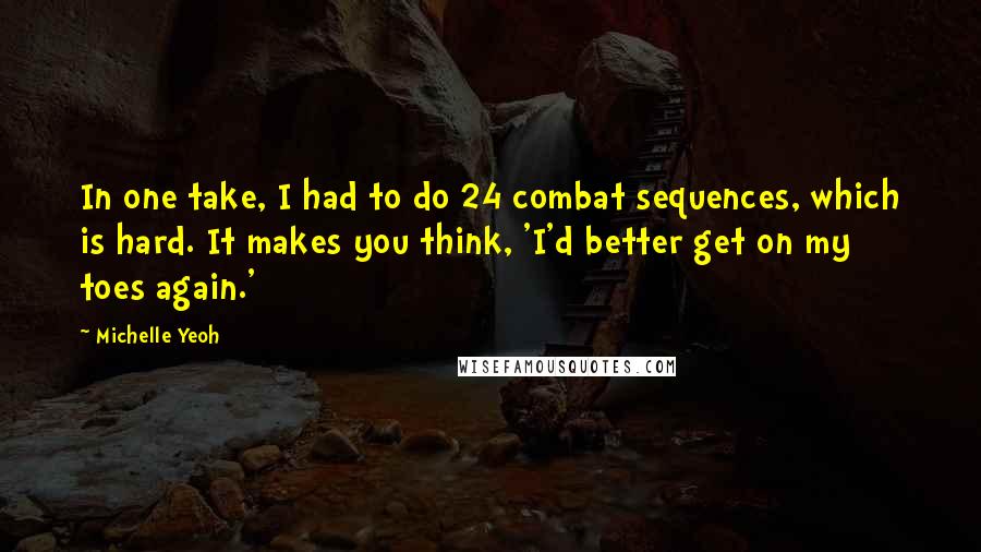 Michelle Yeoh Quotes: In one take, I had to do 24 combat sequences, which is hard. It makes you think, 'I'd better get on my toes again.'