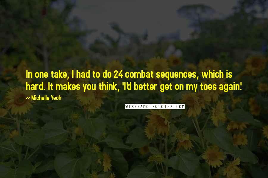 Michelle Yeoh Quotes: In one take, I had to do 24 combat sequences, which is hard. It makes you think, 'I'd better get on my toes again.'
