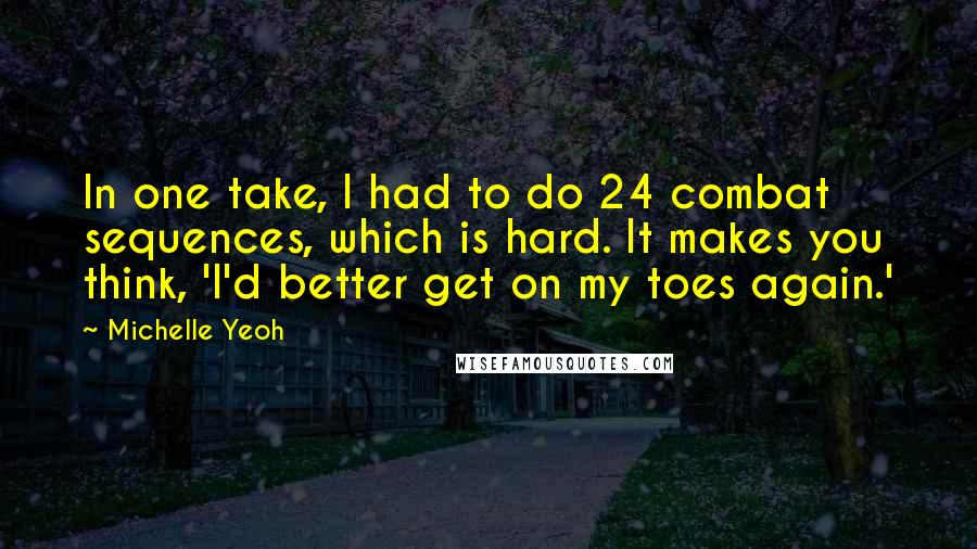 Michelle Yeoh Quotes: In one take, I had to do 24 combat sequences, which is hard. It makes you think, 'I'd better get on my toes again.'