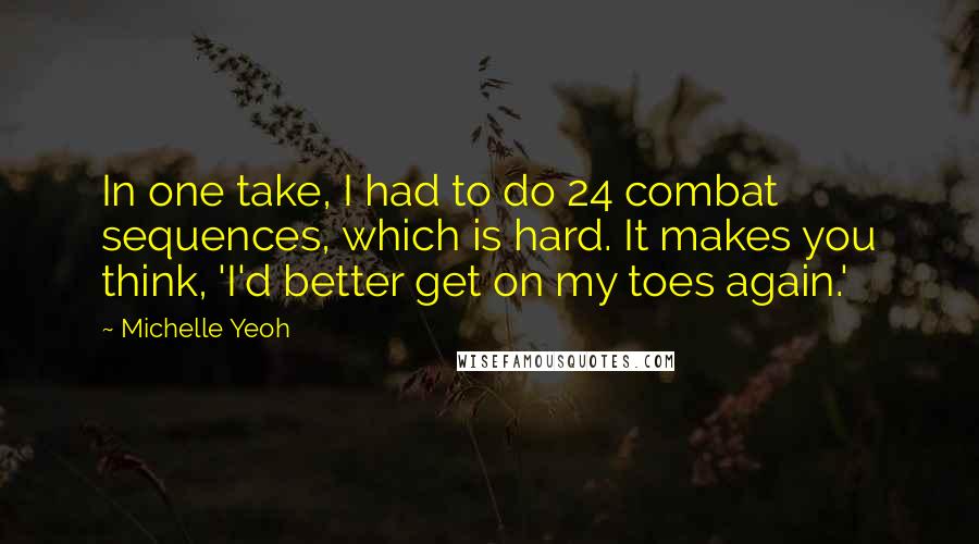 Michelle Yeoh Quotes: In one take, I had to do 24 combat sequences, which is hard. It makes you think, 'I'd better get on my toes again.'