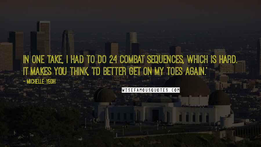 Michelle Yeoh Quotes: In one take, I had to do 24 combat sequences, which is hard. It makes you think, 'I'd better get on my toes again.'