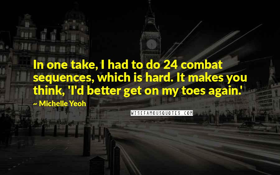 Michelle Yeoh Quotes: In one take, I had to do 24 combat sequences, which is hard. It makes you think, 'I'd better get on my toes again.'