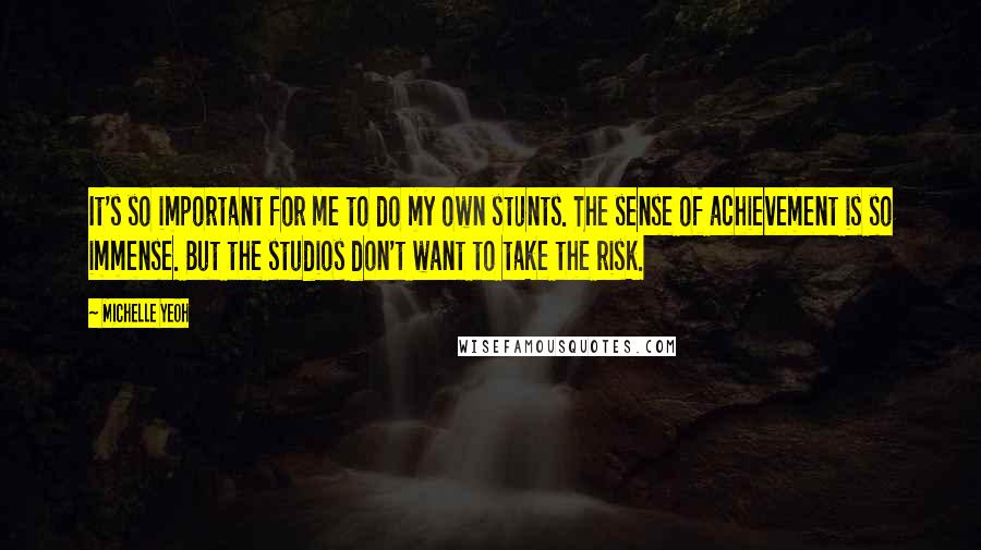 Michelle Yeoh Quotes: It's so important for me to do my own stunts. The sense of achievement is so immense. But the studios don't want to take the risk.