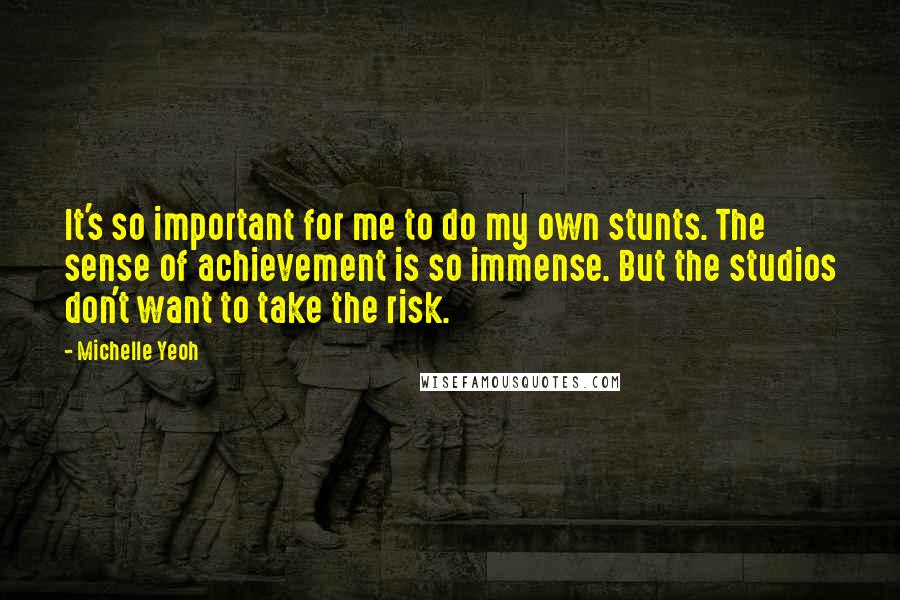 Michelle Yeoh Quotes: It's so important for me to do my own stunts. The sense of achievement is so immense. But the studios don't want to take the risk.