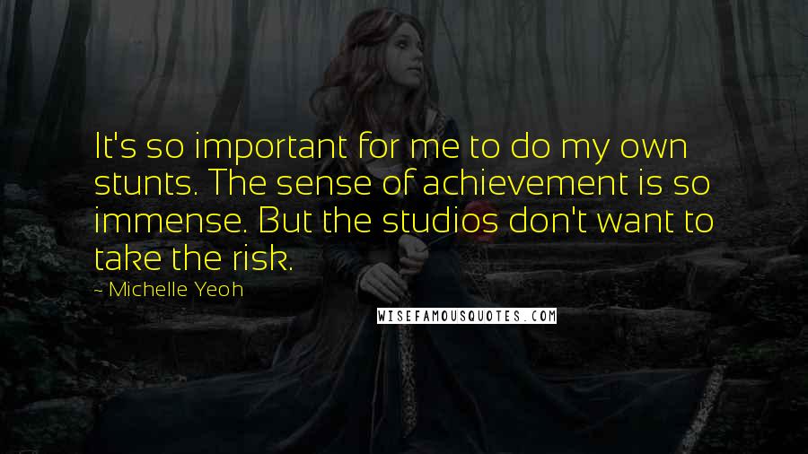 Michelle Yeoh Quotes: It's so important for me to do my own stunts. The sense of achievement is so immense. But the studios don't want to take the risk.