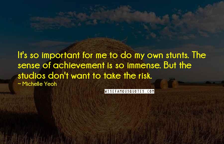 Michelle Yeoh Quotes: It's so important for me to do my own stunts. The sense of achievement is so immense. But the studios don't want to take the risk.