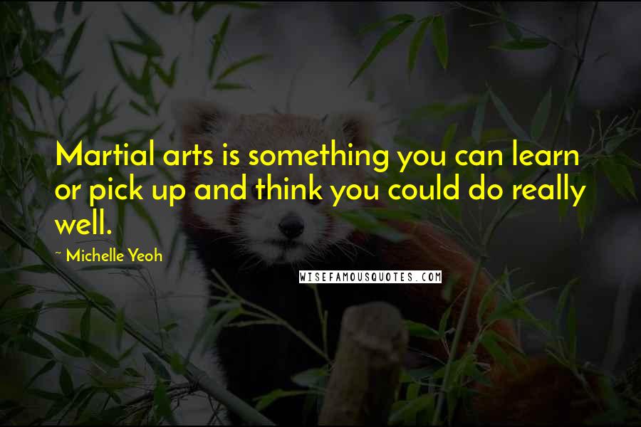 Michelle Yeoh Quotes: Martial arts is something you can learn or pick up and think you could do really well.