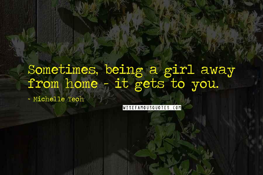 Michelle Yeoh Quotes: Sometimes, being a girl away from home - it gets to you.