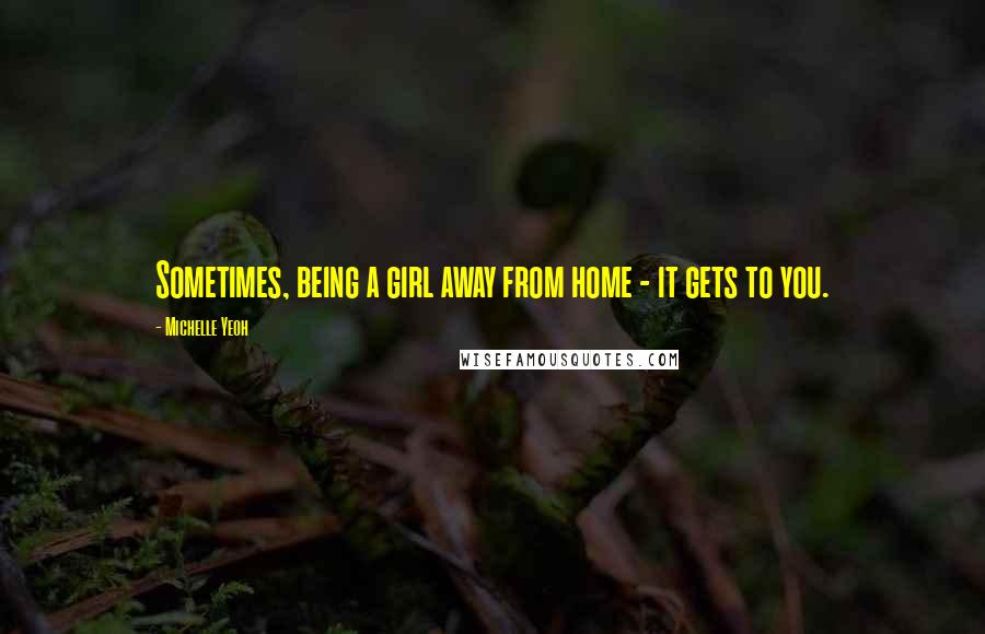 Michelle Yeoh Quotes: Sometimes, being a girl away from home - it gets to you.