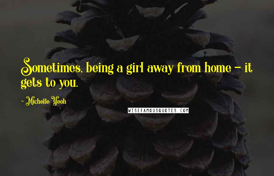 Michelle Yeoh Quotes: Sometimes, being a girl away from home - it gets to you.