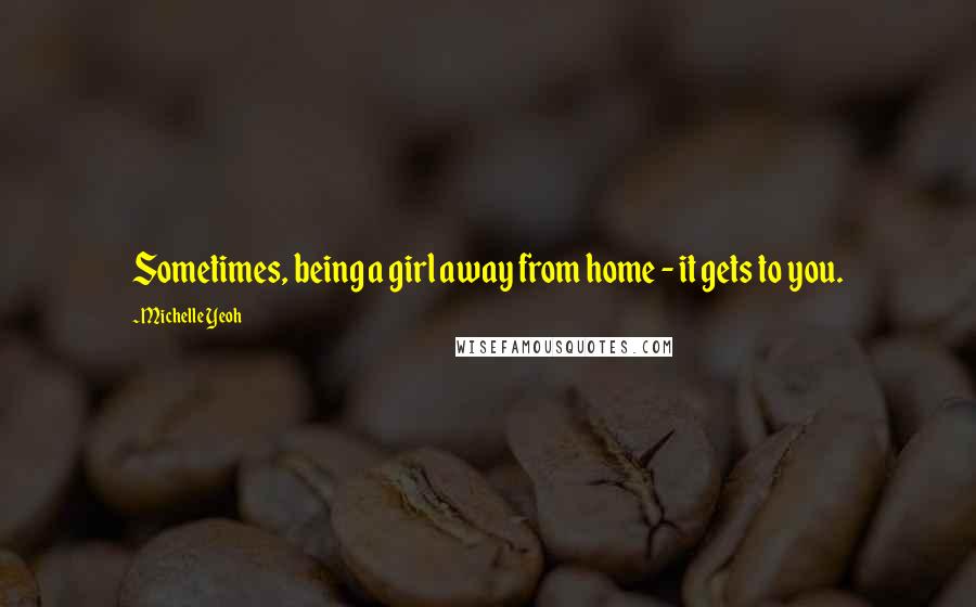 Michelle Yeoh Quotes: Sometimes, being a girl away from home - it gets to you.