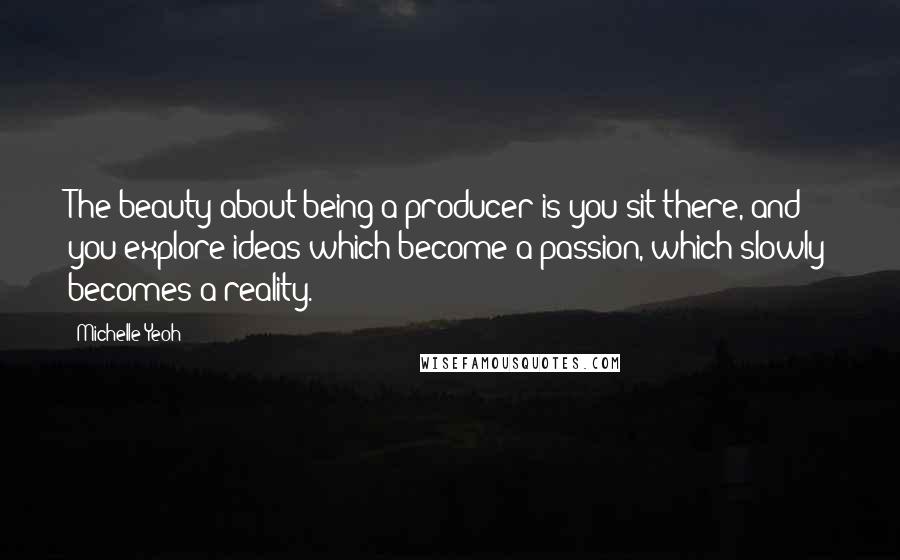 Michelle Yeoh Quotes: The beauty about being a producer is you sit there, and you explore ideas which become a passion, which slowly becomes a reality.